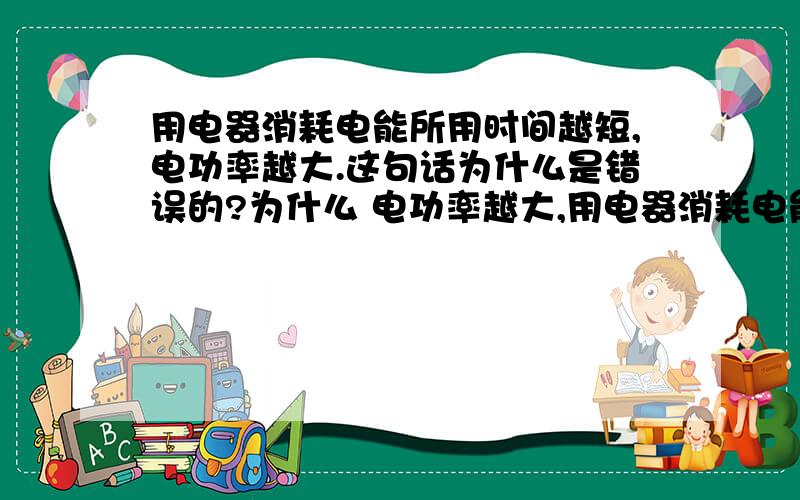 用电器消耗电能所用时间越短,电功率越大.这句话为什么是错误的?为什么 电功率越大,用电器消耗电能越快 是正确的?一本练习册上是这样说的.