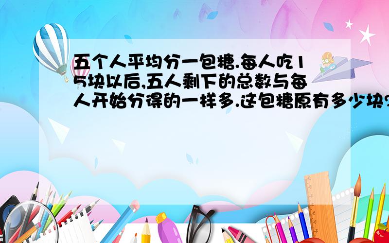 五个人平均分一包糖.每人吃15块以后,五人剩下的总数与每人开始分得的一样多.这包糖原有多少块?