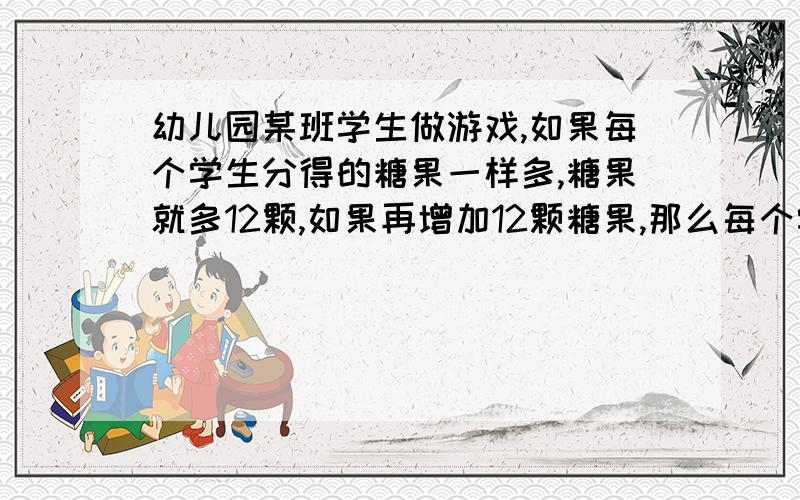 幼儿园某班学生做游戏,如果每个学生分得的糖果一样多,糖果就多12颗,如果再增加12颗糖果,那么每个学生正好分得12颗,问这个班有多少个学生?原有多少颗糖果?