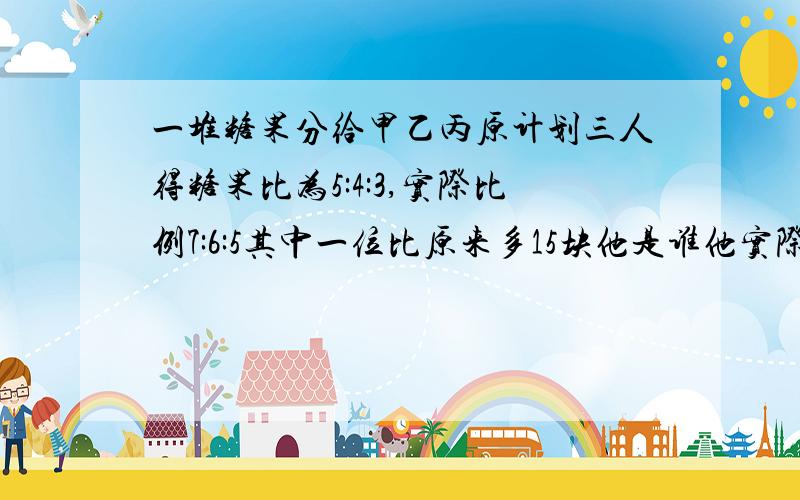 一堆糖果分给甲乙丙原计划三人得糖果比为5:4:3,实际比例7:6:5其中一位比原来多15块他是谁他实际糖果有多少