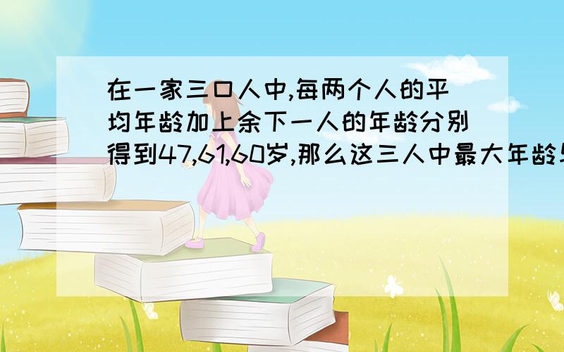 在一家三口人中,每两个人的平均年龄加上余下一人的年龄分别得到47,61,60岁,那么这三人中最大年龄与最小年龄的差是（ ）A、28 B、27 C、26 C、25