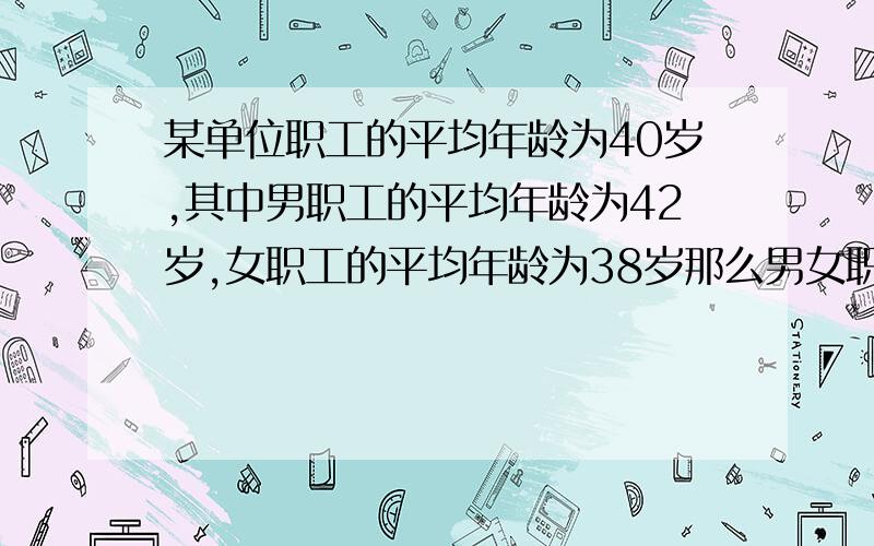 某单位职工的平均年龄为40岁,其中男职工的平均年龄为42岁,女职工的平均年龄为38岁那么男女职工人数之比是多少?