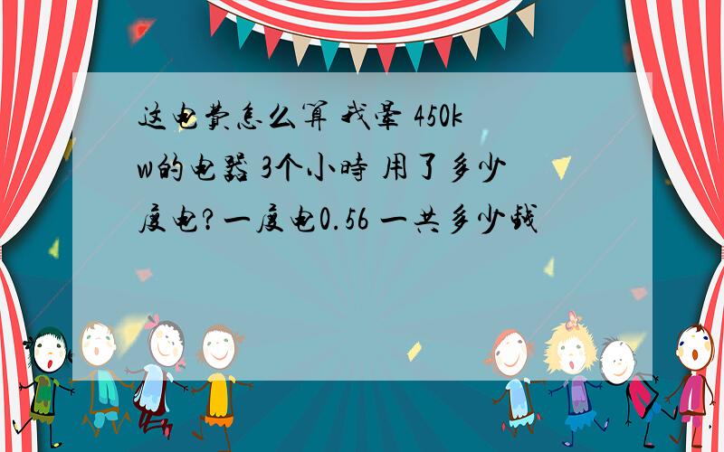 这电费怎么算 我晕 450kw的电器 3个小时 用了多少度电?一度电0.56 一共多少钱