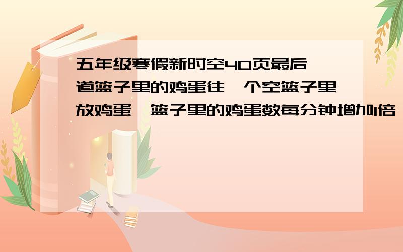 五年级寒假新时空40页最后一道篮子里的鸡蛋往一个空篮子里放鸡蛋,篮子里的鸡蛋数每分钟增加1倍,放了12分钟后,篮子刚好放满.在什么时候鸡蛋刚好放到半篮?如果在下午3点前回答出,