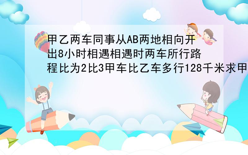 甲乙两车同事从AB两地相向开出8小时相遇相遇时两车所行路程比为2比3甲车比乙车多行128千米求甲乙两车每小时各行多少千米