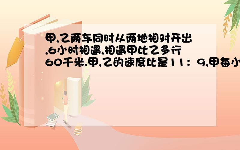 甲,乙两车同时从两地相对开出,6小时相遇,相遇甲比乙多行60千米.甲,乙的速度比是11：9,甲每小时多少