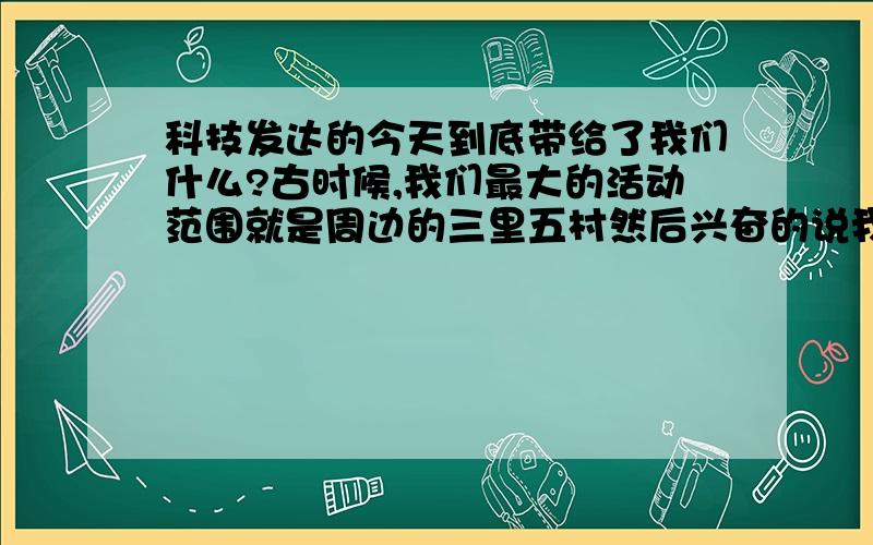 科技发达的今天到底带给了我们什么?古时候,我们最大的活动范围就是周边的三里五村然后兴奋的说我去邻村看到什么可笑的事.古时候我们坐在邻居的牛车上,会高兴好几天.古时候我们要结