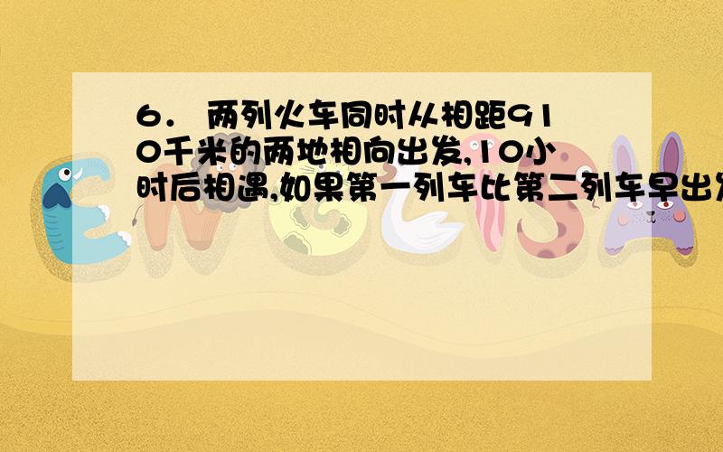 6． 两列火车同时从相距910千米的两地相向出发,10小时后相遇,如果第一列车比第二列车早出发4小时20分,那么在第二列火车出发8小时后相遇,求两列火车的度．