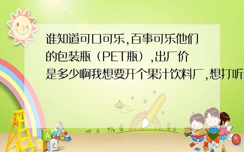 谁知道可口可乐,百事可乐他们的包装瓶（PET瓶）,出厂价是多少啊我想要开个果汁饮料厂,想打听一下PET瓶的价格,参考一下两乐的,做一下成本核算.有哪位知道的,告诉一声,