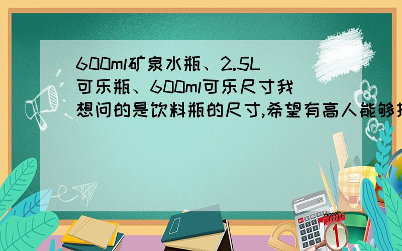 600ml矿泉水瓶、2.5L可乐瓶、600ml可乐尺寸我想问的是饮料瓶的尺寸,希望有高人能够提供一下,越详细越好,随便了,只要是现在流通的饮料瓶子尺寸就行,