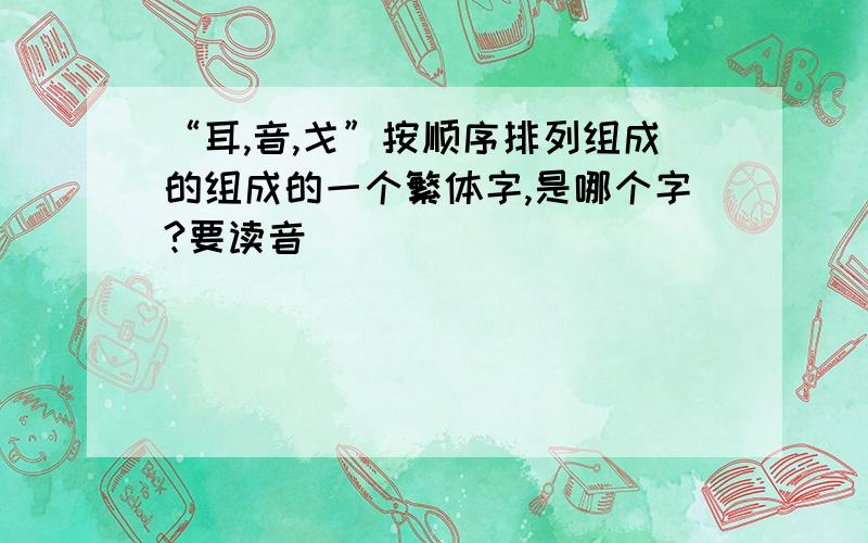 “耳,音,戈”按顺序排列组成的组成的一个繁体字,是哪个字?要读音