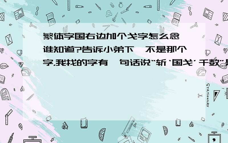 繁体字国右边加个戈字怎么念,谁知道?告诉小弟下,不是那个字，我找的字有一句话说“斩‘国戈’千数”是国和戈两个字连起来的繁体字，各位谁知道的帮我下，