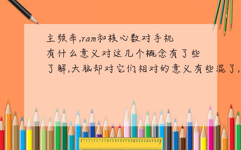 主频率,ram和核心数对手机有什么意义对这几个概念有了些了解,大脑却对它们相对的意义有些混了,求大侠解：手机主频高,运存大,核心多分别有什么意义?