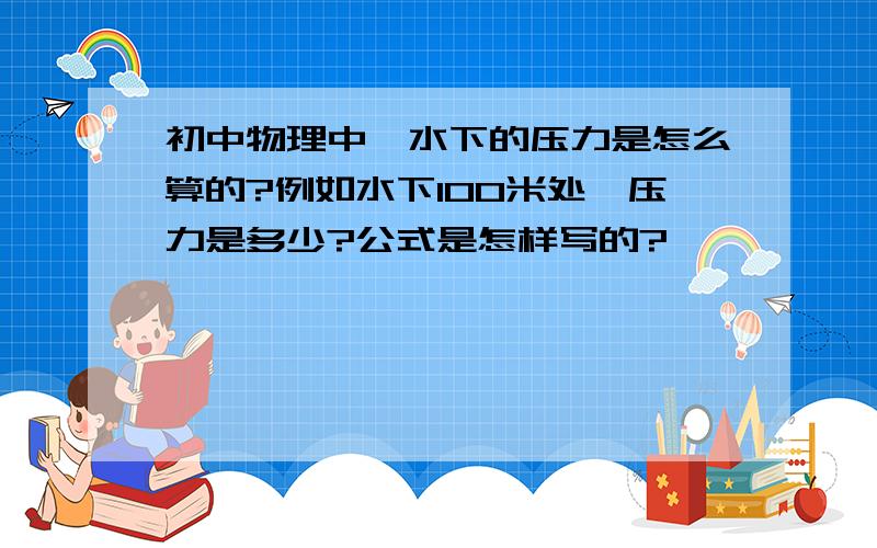 初中物理中,水下的压力是怎么算的?例如水下100米处,压力是多少?公式是怎样写的?