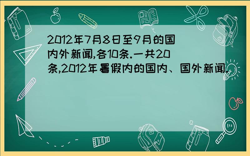 2012年7月8日至9月的国内外新闻,各10条.一共20条,2012年暑假内的国内、国外新闻.