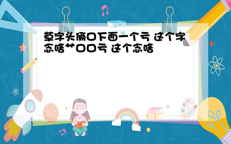 草字头俩口下面一个亏 这个字念啥艹口口亏 这个念啥