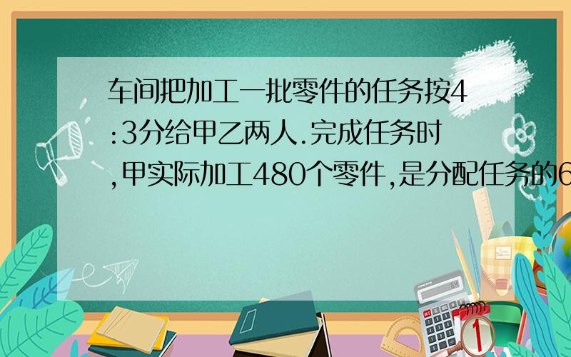 车间把加工一批零件的任务按4:3分给甲乙两人.完成任务时,甲实际加工480个零件,是分配任务的6/5这批零件一共多少个?