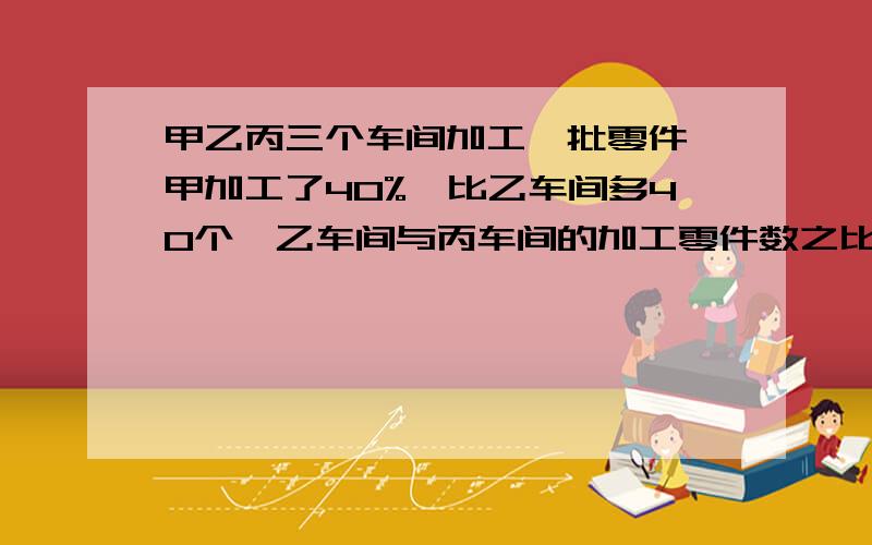 甲乙丙三个车间加工一批零件,甲加工了40%,比乙车间多40个,乙车间与丙车间的加工零件数之比为3:2,