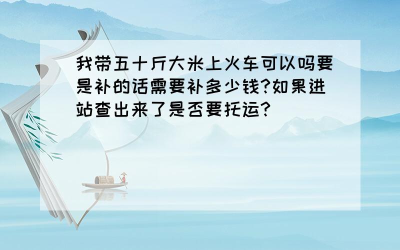 我带五十斤大米上火车可以吗要是补的话需要补多少钱?如果进站查出来了是否要托运?