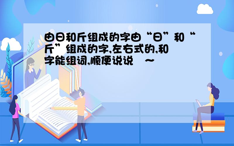 由日和斤组成的字由“日”和“斤”组成的字,左右式的,和昒字能组词,顺便说说昒～