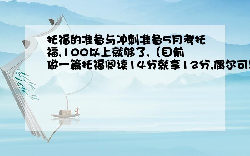 托福的准备与冲刺准备5月考托福,100以上就够了,（目前做一篇托福阅读14分就拿12分,偶尔可以拿14分）单词红宝不够,又找了本托福10000,但里面也就4000个,加上初中的1500,剩下的4000的词去哪里找