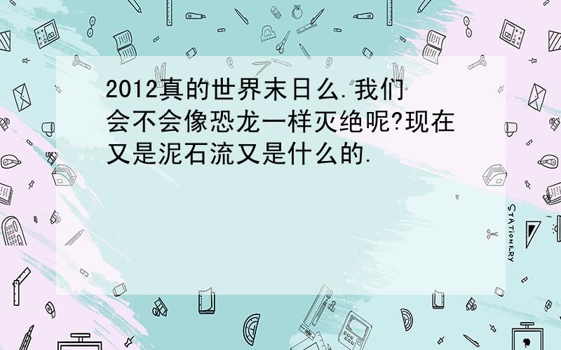 2012真的世界末日么.我们会不会像恐龙一样灭绝呢?现在又是泥石流又是什么的.