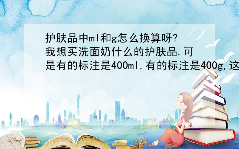 护肤品中ml和g怎么换算呀?我想买洗面奶什么的护肤品,可是有的标注是400ml,有的标注是400g,这两个有什么区别吗?哪个分量更多些?