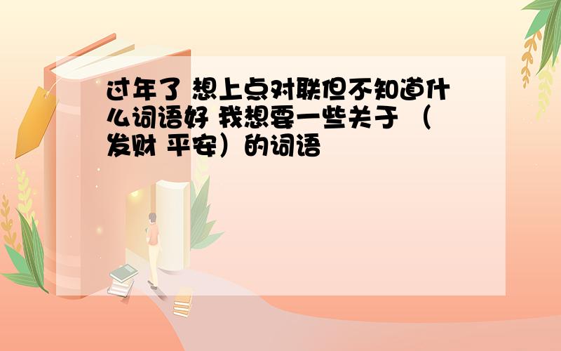 过年了 想上点对联但不知道什么词语好 我想要一些关于 （发财 平安）的词语