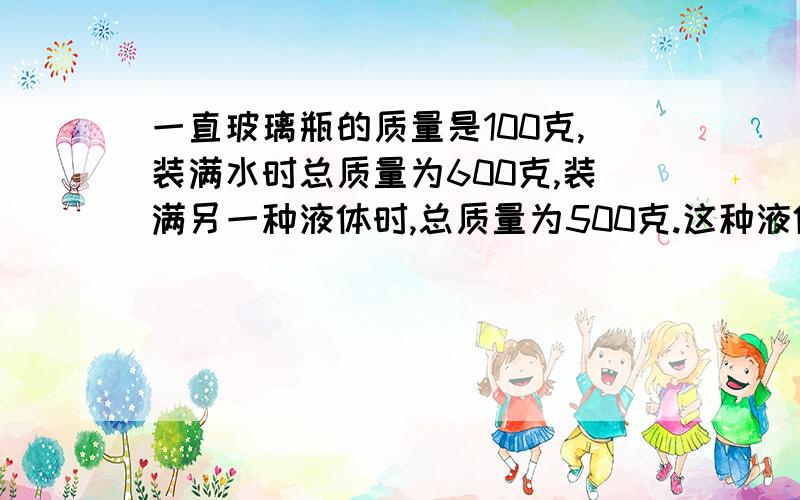 一直玻璃瓶的质量是100克,装满水时总质量为600克,装满另一种液体时,总质量为500克.这种液体的密度是多少?以已知、求、解的方式来回答