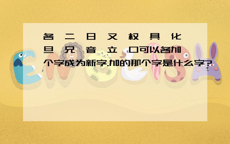 各、二、日、又、权、具、化、旦、兄、音、立、口可以各加一个字成为新字.加的那个字是什么字?