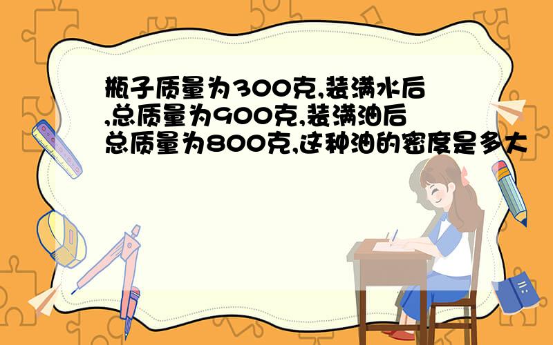 瓶子质量为300克,装满水后,总质量为900克,装满油后总质量为800克,这种油的密度是多大