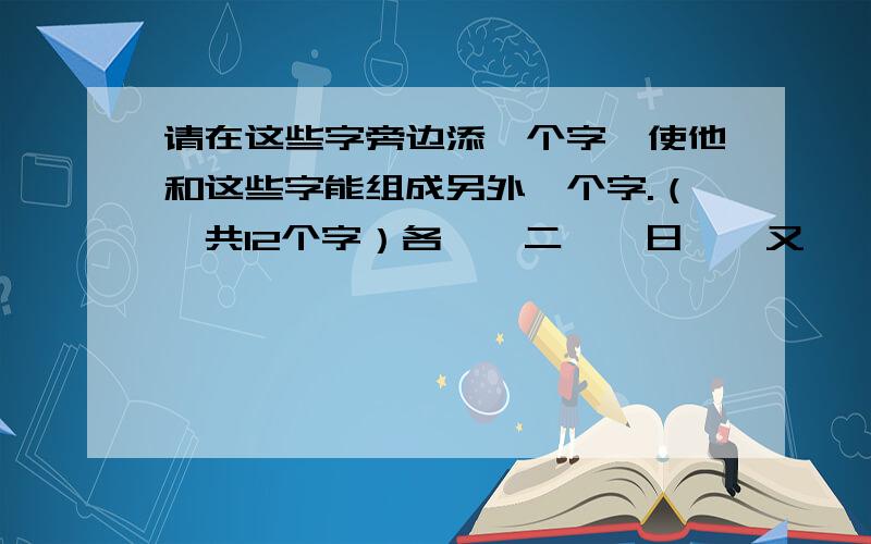 请在这些字旁边添一个字,使他和这些字能组成另外一个字.（一共12个字）各、、二、、日、、又、、权、、如、、化、、旦、、兄、、音、、比、、口、、