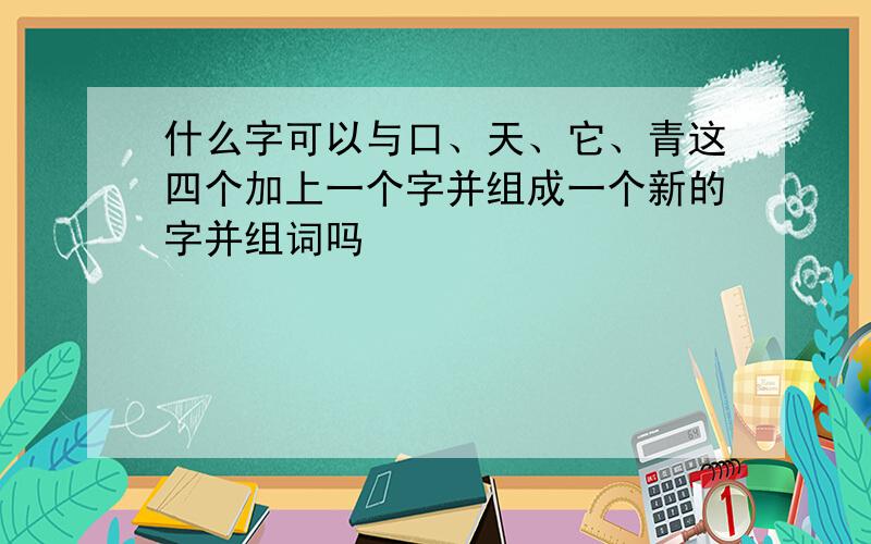 什么字可以与口、天、它、青这四个加上一个字并组成一个新的字并组词吗