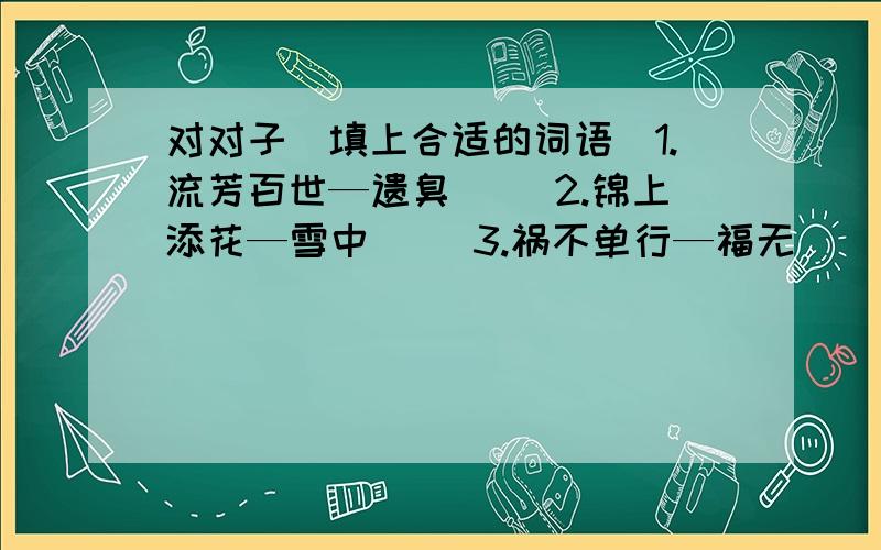 对对子（填上合适的词语）1.流芳百世—遗臭（ ）2.锦上添花—雪中（ ）3.祸不单行—福无（ ）4.马到功成—旗开（ ）5.国泰民安—风调（ ）6.东山再起—卷土（ ）