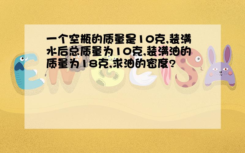 一个空瓶的质量是10克,装满水后总质量为10克,装满油的质量为18克,求油的密度?