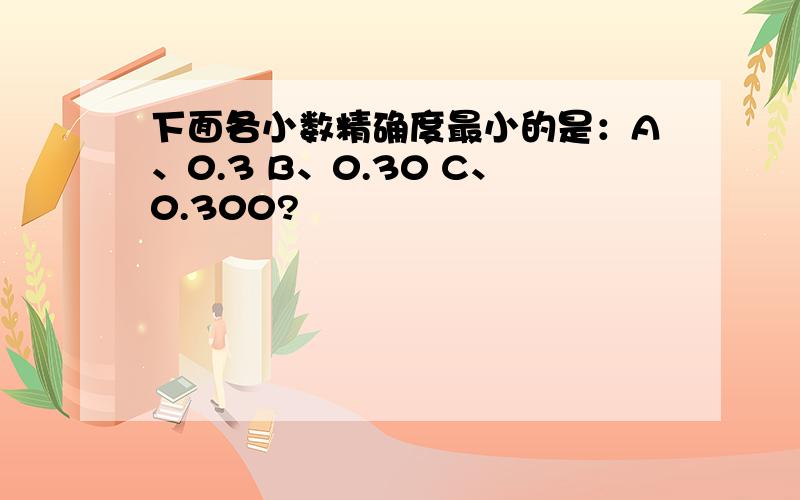 下面各小数精确度最小的是：A、0.3 B、0.30 C、0.300?