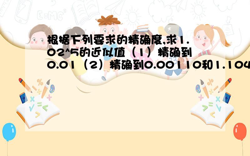 根据下列要求的精确度,求1.02^5的近似值（1）精确到0.01（2）精确到0.00110和1.104