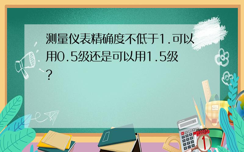 测量仪表精确度不低于1.可以用0.5级还是可以用1.5级?