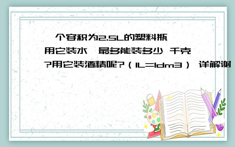 一个容积为2.5L的塑料瓶,用它装水,最多能装多少 千克?用它装酒精呢?（1L=1dm3） 详解谢