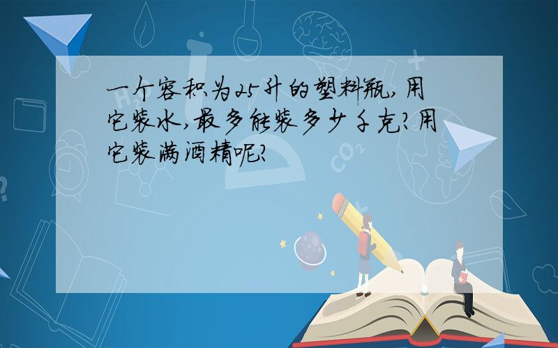 一个容积为25升的塑料瓶,用它装水,最多能装多少千克?用它装满酒精呢?