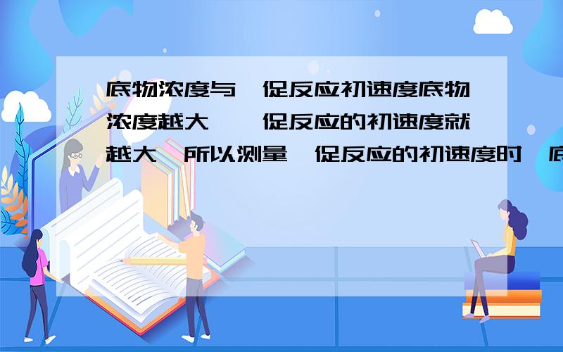 底物浓度与酶促反应初速度底物浓度越大,酶促反应的初速度就越大,所以测量酶促反应的初速度时,底物都是过量的.这句话是对还是错?为什么?