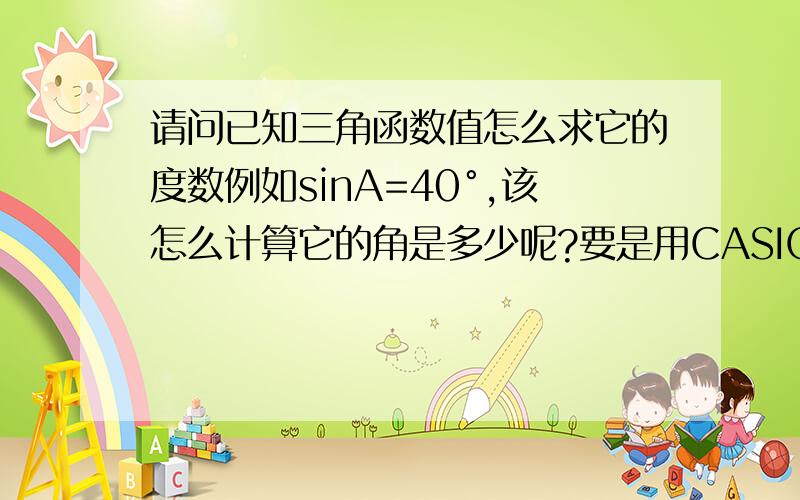 请问已知三角函数值怎么求它的度数例如sinA=40°,该怎么计算它的角是多少呢?要是用CASIO计算器又改怎么不会看那种表,还有别的办法吗