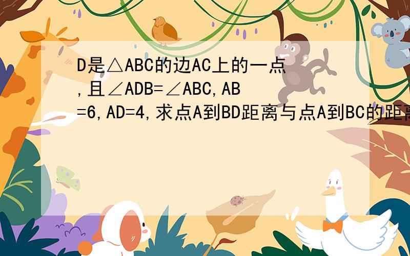 D是△ABC的边AC上的一点,且∠ADB=∠ABC,AB=6,AD=4,求点A到BD距离与点A到BC的距离