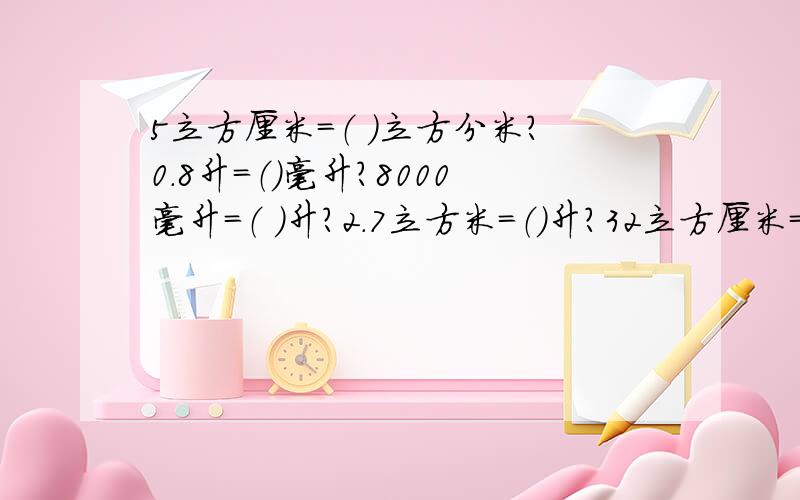 5立方厘米=（ ）立方分米?0.8升=（）毫升?8000毫升=（ ）升?2.7立方米=（）升?32立方厘米=（ ）32立方厘米=（   ）立方分米?