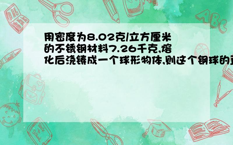 用密度为8.02克/立方厘米的不锈钢材料7.26千克,熔化后浇铸成一个球形物体,则这个钢球的直径为多少厘米?悬赏分我会加的,到明天早上点