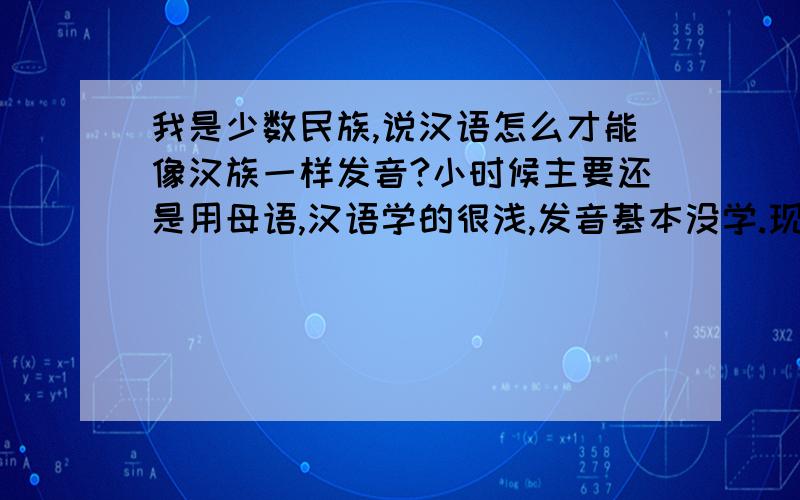 我是少数民族,说汉语怎么才能像汉族一样发音?小时候主要还是用母语,汉语学的很浅,发音基本没学.现在我一说汉语,汉族人马上就能听出来我不是汉族,发音能改吗?我想变得发音和汉族一样,