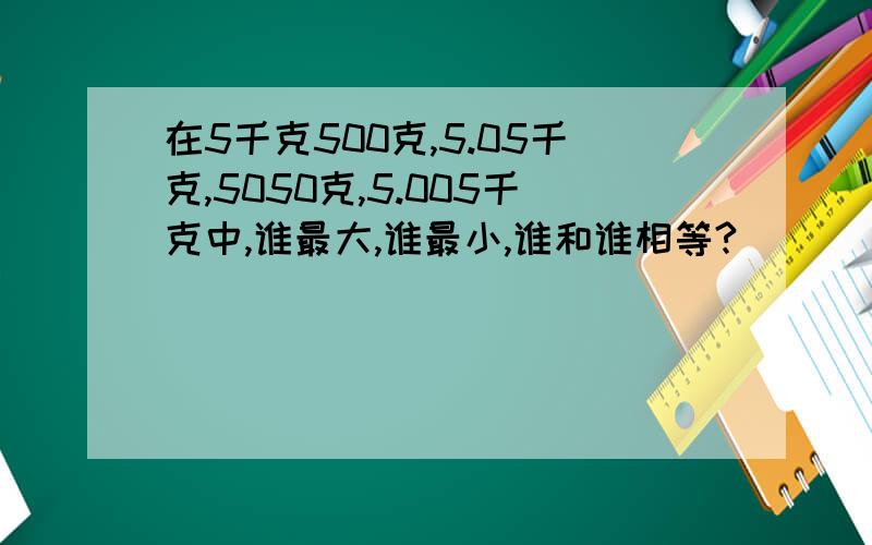 在5千克500克,5.05千克,5050克,5.005千克中,谁最大,谁最小,谁和谁相等?