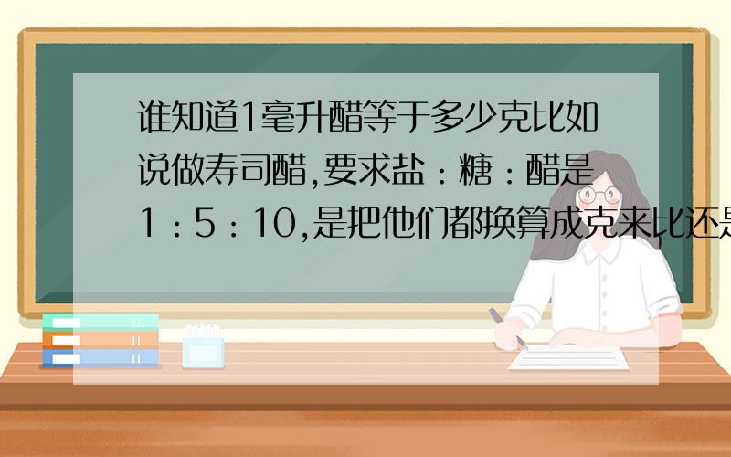 谁知道1毫升醋等于多少克比如说做寿司醋,要求盐：糖：醋是1：5：10,是把他们都换算成克来比还是毫升来比?