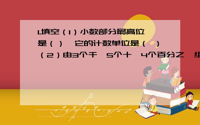 1.填空（1）小数部分最高位是（）,它的计数单位是（ ）（2）由3个千,5个十,4个百分之一组成的小数是（ ）.（3）小数点右边第二位是（）,小数点左边第二位是（ ）.2.递等式计算,能巧算的