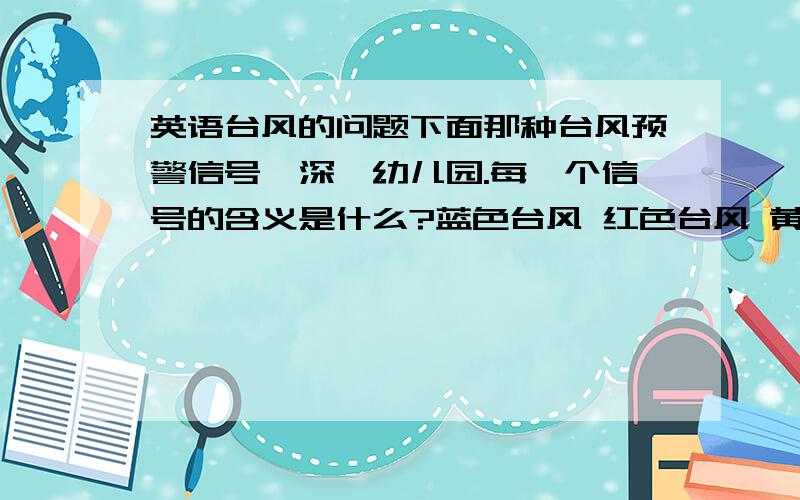 英语台风的问题下面那种台风预警信号,深圳幼儿园.每一个信号的含义是什么?蓝色台风 红色台风 黄色台风 橙色台风可以用英语或中文！